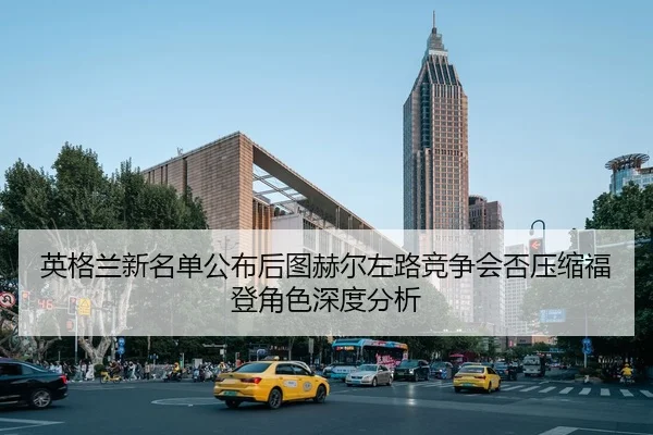 英格兰新名单公布后图赫尔左路竞争会否压缩福登角色深度分析